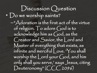 Discussion Question
• Do we worship saints?
  –“Adoration is the first act of the virtue
   of religion. To adore God is to
   acknowledge him as God, as the
   Creator and Savior, the Lord and
   Master of everything that exists, as
   infinite and merciful Love. „You shall
   worship the Lord your God, and him
   only shall you serve,‟ says Jesus, citing
   Deuteronomy” (CCC 2096)
 