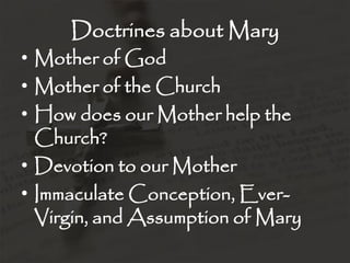 Doctrines about Mary
• Mother of God
• Mother of the Church
• How does our Mother help the
  Church?
• Devotion to our Mother
• Immaculate Conception, Ever-
  Virgin, and Assumption of Mary
 