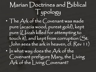 Marian Doctrines and Biblical
         Typology
• The Ark of the Covenant was made
  pure (acacia wood, purest gold), kept
  pure (Uzzah killed for attempting to
  touch it), and kept from corruption (St.
  John sees the ark in heaven, cf. Rev 11)
• In what way does the Ark of the
  Covenant prefigure Mary, the Living
  Ark of the Living Covenant?
 