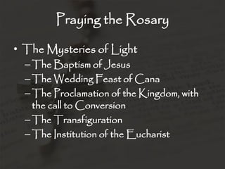 Praying the Rosary

• The Mysteries of Light
  – The Baptism of Jesus
  – The Wedding Feast of Cana
  – The Proclamation of the Kingdom, with
    the call to Conversion
  – The Transfiguration
  – The Institution of the Eucharist
 