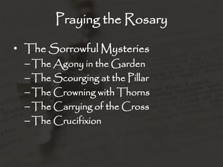 Praying the Rosary

• The Sorrowful Mysteries
  – The Agony in the Garden
  – The Scourging at the Pillar
  – The Crowning with Thorns
  – The Carrying of the Cross
  – The Crucifixion
 