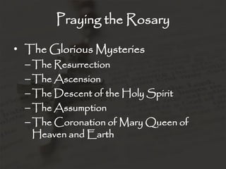 Praying the Rosary

• The Glorious Mysteries
  – The Resurrection
  – The Ascension
  – The Descent of the Holy Spirit
  – The Assumption
  – The Coronation of Mary Queen of
    Heaven and Earth
 