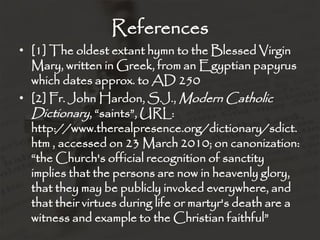 References
• [1] The oldest extant hymn to the Blessed Virgin
  Mary, written in Greek, from an Egyptian papyrus
  which dates approx. to AD 250
• [2] Fr. John Hardon, S.J., Modern Catholic
  Dictionary, “saints”, URL:
  http://www.therealpresence.org/dictionary/sdict.
  htm , accessed on 23 March 2010; on canonization:
  “the Church's official recognition of sanctity
  implies that the persons are now in heavenly glory,
  that they may be publicly invoked everywhere, and
  that their virtues during life or martyr's death are a
  witness and example to the Christian faithful”
 