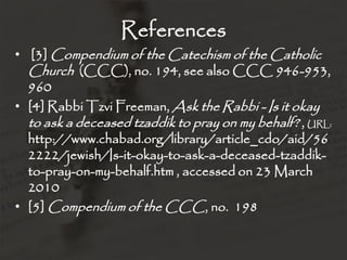 References
• [3] Compendium of the Catechism of the Catholic
  Church (CCC), no. 194, see also CCC 946-953,
  960
• [4] Rabbi Tzvi Freeman, Ask the Rabbi - Is it okay
  to ask a deceased tzaddik to pray on my behalf? , URL:
  http://www.chabad.org/library/article_cdo/aid/56
  2222/jewish/Is-it-okay-to-ask-a-deceased-tzaddik-
  to-pray-on-my-behalf.htm , accessed on 23 March
  2010
• [5] Compendium of the CCC, no. 198
 