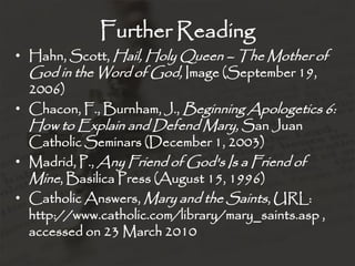 Further Reading
• Hahn, Scott, Hail, Holy Queen – The Mother of
  God in the Word of God, Image (September 19,
  2006)
• Chacon, F., Burnham, J., Beginning Apologetics 6:
  How to Explain and Defend Mary, San Juan
  Catholic Seminars (December 1, 2003)
• Madrid, P., Any Friend of God's Is a Friend of
  Mine, Basilica Press (August 15, 1996)
• Catholic Answers, Mary and the Saints, URL:
  http://www.catholic.com/library/mary_saints.asp ,
  accessed on 23 March 2010
 