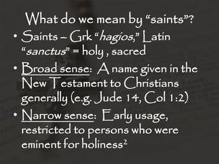 What do we mean by “saints”?
• Saints – Grk “hagios,” Latin
  “sanctus” = holy , sacred
• Broad sense: A name given in the
  New Testament to Christians
  generally (e.g. Jude 14, Col 1:2)
• Narrow sense: Early usage,
  restricted to persons who were
  eminent for holiness2
 