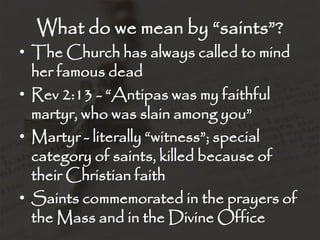 What do we mean by “saints”?
• The Church has always called to mind
  her famous dead
• Rev 2:13 - “Antipas was my faithful
  martyr, who was slain among you”
• Martyr - literally “witness”; special
  category of saints, killed because of
  their Christian faith
• Saints commemorated in the prayers of
  the Mass and in the Divine Office
 