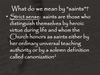What do we mean by “saints”?
• Strict sense: saints are those who
  distinguish themselves by heroic
  virtue during life and whom the
  Church honors as saints either by
  her ordinary universal teaching
  authority or by a solemn definition
  called canonization2
 