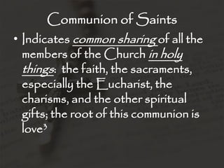 Communion of Saints
• Indicates common sharing of all the
  members of the Church in holy
  things: the faith, the sacraments,
 especially the Eucharist, the
 charisms, and the other spiritual
 gifts; the root of this communion is
 love3
 
