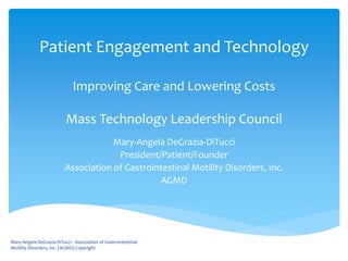 Patient Engagement and Technology
Improving Care and Lowering Costs
Mass Technology Leadership Council
Mary-Angela DeGrazia-DiTucci
President/Patient/Founder
Association of Gastrointestinal Motility Disorders, Inc.
AGMD
Mary-Angela DeGrazia-DiTucci - Association of Gastrointestinal
Motility Disorders, Inc. (AGMD) Copyright
 