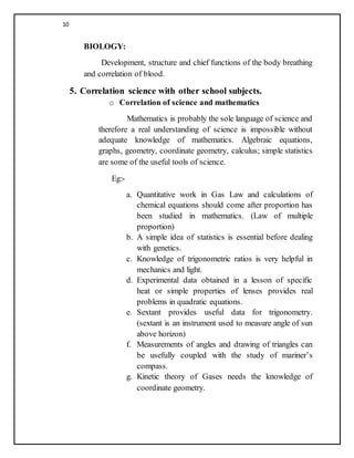 10
BIOLOGY:
Development, structure and chief functions of the body breathing
and correlation of blood.
5. Correlation science with other school subjects.
o Correlation of science and mathematics
Mathematics is probably the sole language of science and
therefore a real understanding of science is impossible without
adequate knowledge of mathematics. Algebraic equations,
graphs, geometry, coordinate geometry, calculus; simple statistics
are some of the useful tools of science.
Eg:-
a. Quantitative work in Gas Law and calculations of
chemical equations should come after proportion has
been studied in mathematics. (Law of multiple
proportion)
b. A simple idea of statistics is essential before dealing
with genetics.
c. Knowledge of trigonometric ratios is very helpful in
mechanics and light.
d. Experimental data obtained in a lesson of specific
heat or simple properties of lenses provides real
problems in quadratic equations.
e. Sextant provides useful data for trigonometry.
(sextant is an instrument used to measure angle of sun
above horizon)
f. Measurements of angles and drawing of triangles can
be usefully coupled with the study of mariner’s
compass.
g. Kinetic theory of Gases needs the knowledge of
coordinate geometry.
 