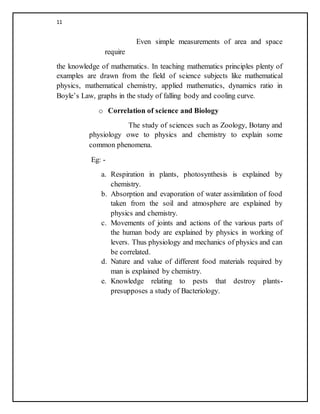 11
Even simple measurements of area and space
require
the knowledge of mathematics. In teaching mathematics principles plenty of
examples are drawn from the field of science subjects like mathematical
physics, mathematical chemistry, applied mathematics, dynamics ratio in
Boyle’s Law, graphs in the study of falling body and cooling curve.
o Correlation of science and Biology
The study of sciences such as Zoology, Botany and
physiology owe to physics and chemistry to explain some
common phenomena.
Eg: -
a. Respiration in plants, photosynthesis is explained by
chemistry.
b. Absorption and evaporation of water assimilation of food
taken from the soil and atmosphere are explained by
physics and chemistry.
c. Movements of joints and actions of the various parts of
the human body are explained by physics in working of
levers. Thus physiology and mechanics of physics and can
be correlated.
d. Nature and value of different food materials required by
man is explained by chemistry.
e. Knowledge relating to pests that destroy plants-
presupposes a study of Bacteriology.
 