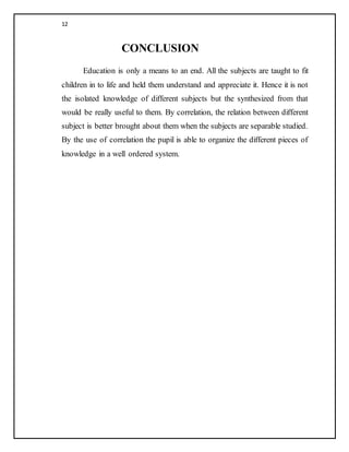 12
CONCLUSION
Education is only a means to an end. All the subjects are taught to fit
children in to life and held them understand and appreciate it. Hence it is not
the isolated knowledge of different subjects but the synthesized from that
would be really useful to them. By correlation, the relation between different
subject is better brought about them when the subjects are separable studied.
By the use of correlation the pupil is able to organize the different pieces of
knowledge in a well ordered system.
 