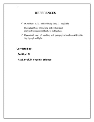 13
REFERENCES
 Dr.Mathew. T. K. and Dr.Molly kutty. T. M (2015),
Theoretical base of teaching and pedagogical
analysis;Chengannoor,Rainbow publications
 Theoretical base of teaching and pedagogical analysis-Wikipedia,
http://googleweblight.
Corrected by
Smitha I G
Asst. Prof.in Physical Science
 