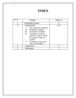 4
INDEX
Serial no Content Page no
1 INTRODUCTION 5
2 CONTENTS:
I. The conceptof correlation.
II. Incidental correlation.
III. Systematic correlation.
IV. Correlation of science
within the subject or with
the subject or with one
another.
V. Correlation science with
other schoolsubject.
6-12
3 Conclusion 13
4 References 14
 