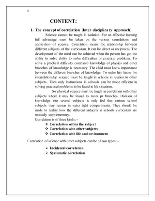 6
CONTENT:
1. The concept of correlation [Inter disciplinary approach]
Science cannot be taught in isolation. For an effective learning
full advantage must be taken on the various correlations and
application of science. Correlation means the relationship between
different subjects of the curriculum. It can be direct or reciprocal. The
development of the mind can be achieved when the person has got the
ability to solve ability to solve difficulties or practical problems. To
solve a practical difficulty combined knowledge of physics and other
branches of knowledge is necessary. The child must know importance
between the different branches of knowledge. To make him know the
interrelationship science must be taught in schools in relation to other
subjects. Then only instructions in schools can be made efficient in
solving practical problems to be faced in life situations.
So physical science must be taught in correlation with other
subjects where it may be found its roots pr branches. Division of
knowledge into several subjects is only feel that various school
subjects may remain in water tight compartments. They should be
made to realize how the different subjects in schools curriculum are
mutually supplementary.
Correlation is of three kinds: -
 Correlation within the subject
 Correlation with other subjects
 Correlation with life and environment
Correlation of science with other subjects can be of two types: -
 Incidental correlation
 Systematic correlation
 