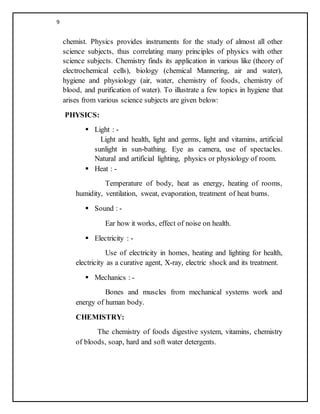 9
chemist. Physics provides instruments for the study of almost all other
science subjects, thus correlating many principles of physics with other
science subjects. Chemistry finds its application in various like (theory of
electrochemical cells), biology (chemical Mannering, air and water),
hygiene and physiology (air, water, chemistry of foods, chemistry of
blood, and purification of water). To illustrate a few topics in hygiene that
arises from various science subjects are given below:
PHYSICS:
 Light : -
Light and health, light and germs, light and vitamins, artificial
sunlight in sun-bathing. Eye as camera, use of spectacles.
Natural and artificial lighting, physics or physiology of room.
 Heat : -
Temperature of body, heat as energy, heating of rooms,
humidity, ventilation, sweat, evaporation, treatment of heat burns.
 Sound : -
Ear how it works, effect of noise on health.
 Electricity : -
Use of electricity in homes, heating and lighting for health,
electricity as a curative agent, X-ray, electric shock and its treatment.
 Mechanics : -
Bones and muscles from mechanical systems work and
energy of human body.
CHEMISTRY:
The chemistry of foods digestive system, vitamins, chemistry
of bloods, soap, hard and soft water detergents.
 