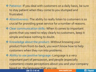  Patience:-If you deal with customers on a daily basis, be sure
to stay patient when they come to you stumped and
frustrated.
 Attentiveness:-The ability to really listen to customers is so
crucial for providing great service for a number of reasons.
 Clear communication skills:-When it comes to important
points that you need to relay clearly to customers, keep it
simple and leave nothing to doubt.
 Knowledge about the product:-Without knowing your
product from front-to-back, you won't know how to help
customers when they run into problems.
 Ability to use positive language:-Language is a very
important part of persuasion, and people (especially
customers) create perceptions about you and your company
based on the language that you use.
 