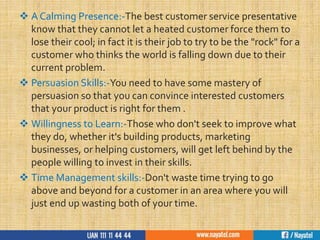  A Calming Presence:-The best customer service presentative
know that they cannot let a heated customer force them to
lose their cool; in fact it is their job to try to be the "rock" for a
customer who thinks the world is falling down due to their
current problem.
 Persuasion Skills:-You need to have some mastery of
persuasion so that you can convince interested customers
that your product is right for them .
 Willingness to Learn:-Those who don't seek to improve what
they do, whether it's building products, marketing
businesses, or helping customers, will get left behind by the
people willing to invest in their skills.
 Time Management skills:-Don't waste time trying to go
above and beyond for a customer in an area where you will
just end up wasting both of your time.
 