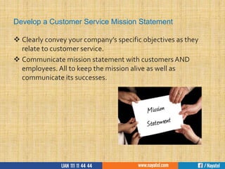 Develop a Customer Service Mission Statement
 Clearly convey your company’s specific objectives as they
relate to customer service.
 Communicate mission statement with customers AND
employees. All to keep the mission alive as well as
communicate its successes.
 