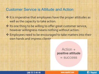 Customer Service is Attitude and Action
 It is imperative that employees have the proper attitudes as
well as the capacity to take action.
 Its one thing to be willing to offer great customer service,
however willingness means nothing without action.
 Employees need to be encouraged to take matters into their
own hands and impress clients.
 
