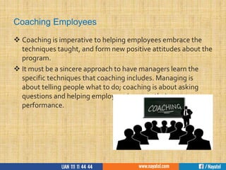 Coaching Employees
 Coaching is imperative to helping employees embrace the
techniques taught, and form new positive attitudes about the
program.
 It must be a sincere approach to have managers learn the
specific techniques that coaching includes. Managing is
about telling people what to do; coaching is about asking
questions and helping employees improve their
performance.
 