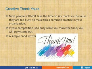 Creative Thank You’s
 Most people will NOT take the time to say thank you because
they are too busy, so make this a common practice in your
organization.
 If your competition is to busy while you make the time, you
will truly stand out.
 A simple hand written note is all it takes.
 