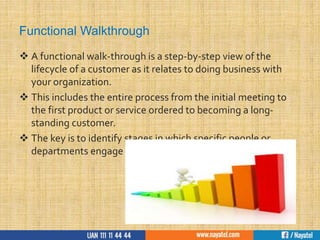 Functional Walkthrough
 A functional walk-through is a step-by-step view of the
lifecycle of a customer as it relates to doing business with
your organization.
 This includes the entire process from the initial meeting to
the first product or service ordered to becoming a long-
standing customer.
 The key is to identify stages in which specific people or
departments engage and/or interact with the customer.
 