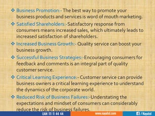  Business Promotion:-The best way to promote your
business products and services is word of mouth marketing.
 Satisfied Shareholders:-Satisfactory response from
consumers means increased sales, which ultimately leads to
increased satisfaction of shareholders.
 Increased Business Growth:- Quality service can boost your
business growth.
 Successful Business Strategies:-Encouraging consumers for
feedback and comments is an integral part of quality
customer service.
 Critical Learning Experience:- Customer service can provide
business owners a critical learning experience to understand
the dynamics of the corporate world.
 Reduced Risk of Business Failures:-Understating the
expectations and mindset of consumers can considerably
reduce the risk of business failures.
 