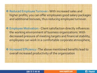  Reduced EmployeeTurnover:-With increased sales and
higher profits, you can offer employees good salary packages
and additional bonuses, thus reducing employee turnover.
 Employee Motivation:- Client satisfaction directly influences
the working environment of business organizations. With
decreased pressure of meeting targets and financial stability,
employees can work in a comfortable corporate atmosphere,
 Increased Efficiency:-The above mentioned benefits lead to
overall increased productivity of the organization
 