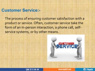 Customer Service:-
The process of ensuring customer satisfaction with a
product or service. Often, customer service take the
form of an in-person interaction, a phone call, self-
service systems, or by other means.
 
