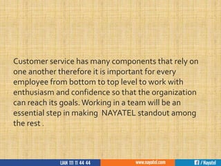 Customer service has many components that rely on
one another therefore it is important for every
employee from bottom to top level to work with
enthusiasm and confidence so that the organization
can reach its goals. Working in a team will be an
essential step in making NAYATEL standout among
the rest .
 