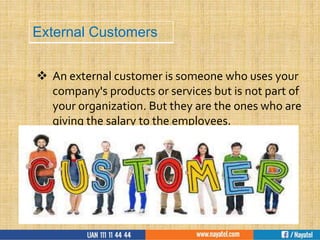  An external customer is someone who uses your
company's products or services but is not part of
your organization. But they are the ones who are
giving the salary to the employees.
External Customers
 