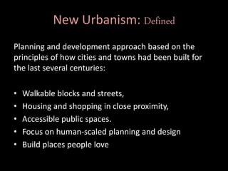 New Urbanism: Defined
Planning and development approach based on the
principles of how cities and towns had been built for
the last several centuries:
• Walkable blocks and streets,
• Housing and shopping in close proximity,
• Accessible public spaces.
• Focus on human-scaled planning and design
• Build places people love
 