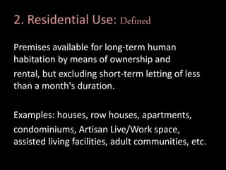 2. Residential Use: Defined
Premises available for long-term human
habitation by means of ownership and
rental, but excluding short-term letting of less
than a month's duration.
Examples: houses, row houses, apartments,
condominiums, Artisan Live/Work space,
assisted living facilities, adult communities, etc.
 