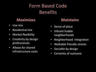 Form Based Code
Benefits
Maximizes
• Use mix
• Residential mix
• Market flexibility
• Creativity by design
professionals
• Allows for shared
infrastructure costs
Maintains
• Sense of place
• Vibrant livable
neighborhoods
• Neighborhood integration
• Walkable friendly streets
• Sociable by design
• Certainty of outcome
 