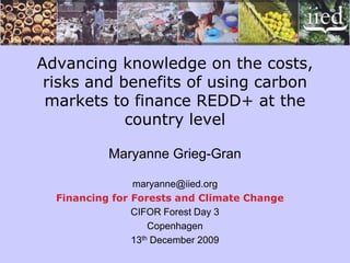 Advancing knowledge on the costs,
 risks and benefits of using carbon
 markets to finance REDD+ at the
            country level

           Maryanne Grieg-Gran

                maryanne@iied.org
  Financing for Forests and Climate Change
                CIFOR Forest Day 3
                    Copenhagen
                13th December 2009
 