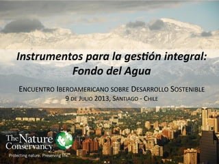 Instrumentos para la gestión integral:
Fondo del Agua
ENCUENTRO IBEROAMERICANO SOBRE DESARROLLO SOSTENIBLE
9 DE JULIO 2013, SANTIAGO - CHILE
 