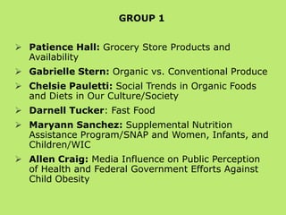 GROUP 1
 Patience Hall: Grocery Store Products and
Availability

 Gabrielle Stern: Organic vs. Conventional Produce
 Chelsie Pauletti: Social Trends in Organic Foods
and Diets in Our Culture/Society
 Darnell Tucker: Fast Food
 Maryann Sanchez: Federal Nutrition Programs:
WIC & SNAP
 Allen Craig: Media Influence on Public Perception
of Health and Federal Government Efforts Against
Child Obesity

 