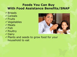 Supplemental Nutrition Assistance Program
(SNAP) in Florida
 SNAP (formerly the Food Stamp Program) puts healthy food
within reach for 3.6 million Floridians each month via an
Electronic Benefit Transfer/EBT card used to purchase food at
most grocery stores.
 SNAP offers nutrition assistance to eligible, low-income
individuals and families and provides economic benefits to
communities.
 SNAP is the largest program in the fight against domestic
hunger in the United States.

The logo for
SNAP

 
