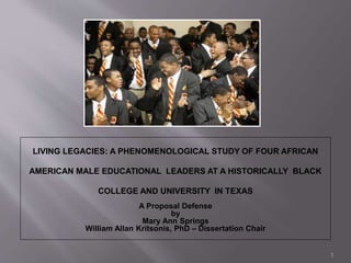 LIVING LEGACIES: A PHENOMENOLOGICAL STUDY OF FOUR AFRICAN
AMERICAN MALE EDUCATIONAL LEADERS AT A HISTORICALLY BLACK
COLLEGE AND UNIVERSITY IN TEXAS
A Proposal Defense
by
Mary Ann Springs
William Allan Kritsonis, PhD – Dissertation Chair
1
 