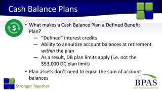 2015 Partner ConferenceStronger Together
Cash Balance Plans
• What makes a Cash Balance Plan a Defined Benefit
Plan?
— “Defined” interest credits
— Ability to annuitize account balances at retirement
within the plan
— As a result, DB plan limits apply (i.e. not the
$53,000 DC plan limit)
• Plan assets don’t need to equal the sum of account
balances
 