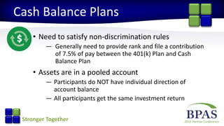 2015 Partner ConferenceStronger Together
Cash Balance Plans
• Need to satisfy non-discrimination rules
— Generally need to provide rank and file a contribution
of 7.5% of pay between the 401(k) Plan and Cash
Balance Plan
• Assets are in a pooled account
— Participants do NOT have individual direction of
account balance
— All participants get the same investment return
 