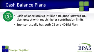 2015 Partner ConferenceStronger Together
Cash Balance Plans
• Cash Balance looks a lot like a Balance Forward DC
plan except with much higher contribution limits
• Sponsor usually has both CB and 401(k) Plan
 