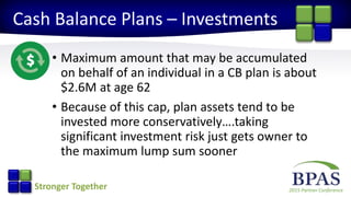 2015 Partner ConferenceStronger Together
Cash Balance Plans – Investments
• Maximum amount that may be accumulated
on behalf of an individual in a CB plan is about
$2.6M at age 62
• Because of this cap, plan assets tend to be
invested more conservatively….taking
significant investment risk just gets owner to
the maximum lump sum sooner
 