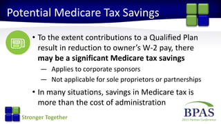 2015 Partner ConferenceStronger Together
Potential Medicare Tax Savings
• To the extent contributions to a Qualified Plan
result in reduction to owner’s W-2 pay, there
may be a significant Medicare tax savings
— Applies to corporate sponsors
— Not applicable for sole proprietors or partnerships
• In many situations, savings in Medicare tax is
more than the cost of administration
 