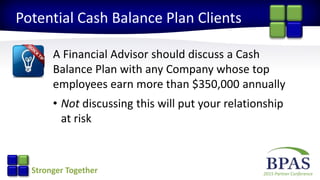 2015 Partner ConferenceStronger Together
Potential Cash Balance Plan Clients
A Financial Advisor should discuss a Cash
Balance Plan with any Company whose top
employees earn more than $350,000 annually
• Not discussing this will put your relationship
at risk
 