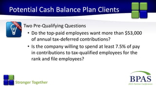 2015 Partner ConferenceStronger Together
Potential Cash Balance Plan Clients
Two Pre-Qualifying Questions
• Do the top-paid employees want more than $53,000
of annual tax-deferred contributions?
• Is the company willing to spend at least 7.5% of pay
in contributions to tax-qualified employees for the
rank and file employees?
 
