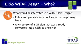2015 Partner ConferenceStronger Together
BPAS WRAP Design – Who?
Who would be interested in a WRAP Plan Design?
• Public companies where book expense is a primary
issue
• Any sponsor of a DB plan that was already
converted into a Cash Balance Plan
 