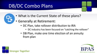 2015 Partner ConferenceStronger Together
DB/DC Combo Plans
• What is the Current State of these plans?
• Generally at Retirement:
• DC Plan, take rollover distribution to IRA
• DC industry has been focused on “catching the rollover”
• DB Plan, make one time election of an annuity
from plan
 